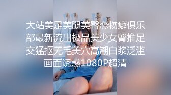 大站美足美腿美臀恋物癖俱乐部最新流出极品美少女臀推足交猛抠无毛美穴高潮白浆泛滥画面诱惑1080P超清