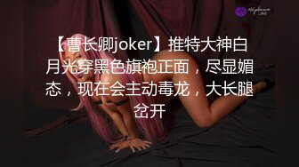 【曹长卿joker】推特大神白月光穿黑色旗袍正面，尽显媚态，现在会主动毒龙，大长腿岔开