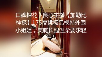 口碑探花，良心主播【加勒比神探】175高挑极品模特外围小姐姐，美胸长腿温柔要求轻一点