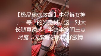 【极品瑜伽教练】牛仔裤女神，一等一的好身材，这一对大长腿真诱惑，半遮半掩间三点尽露，无套啪啪粉穴好激情