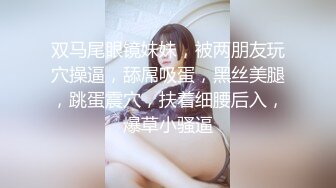 双马尾眼镜妹妹，被两朋友玩穴操逼，舔屌吸蛋，黑丝美腿，跳蛋震穴，扶着细腰后入，爆草小骚逼