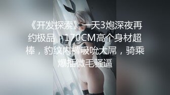 《开发探索》一天3炮深夜再约极品，170CM高个身材超棒，豹纹内裤吸吮大屌，骑乘爆插微毛骚逼