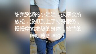 甜美贤淑的小姐姐，按摩会所放松，没想到上了特殊服务，慢慢摩擦发热的身体，被艹的哼唧哼唧呻吟！