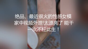 绝品、最近很火的性感女模 家中视频外泄!太漂亮了 能干一次不枉此生！