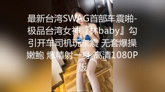 最新台湾SWAG首部车震啪-极品台湾女神『林baby』勾引开车司机玩车震 无套爆操嫩鲍 爆精射一身 高清1080P版