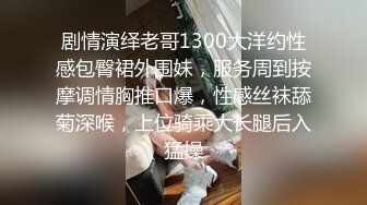 剧情演绎老哥1300大洋约性感包臀裙外围妹，服务周到按摩调情胸推口爆，性感丝袜舔菊深喉，上位骑乘大长腿后入猛操