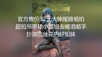 官方售价32元大神尾随偷拍超短吊带裙小姐姐去喝酒顺手抄底肉丝花内好姐妹