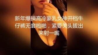 新年爆操高冷豪乳女神开档牛仔裤无套啪啪，紧要关头拔出来射一嘴