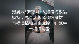 男魔只约姑娘新人帅哥约极品模特，高个大长腿顶级身材，互摸调情骑上来摩擦，妹纸生气操逼失败