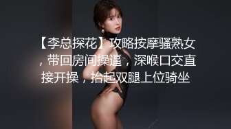 【李总探花】攻略按摩骚熟女，带回房间操逼，深喉口交直接开操，抬起双腿上位骑坐