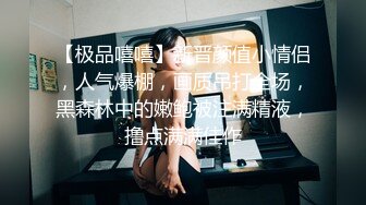 【极品嘻嘻】新晋颜值小情侣，人气爆棚，画质吊打全场，黑森林中的嫩鲍被注满精液，撸点满满佳作