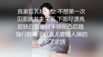 良家巨乳轻熟女 不想第一次见面就发生关系 下面好漂亮 皮肤白皙身材丰腴前凸后翘 强行脱裤子抠逼无套插人操的受不了求饶