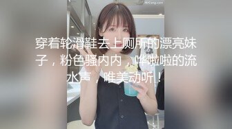 穿着轮滑鞋去上厕所的漂亮妹子，粉色骚内内，哗啦啦的流水声，唯美动听！