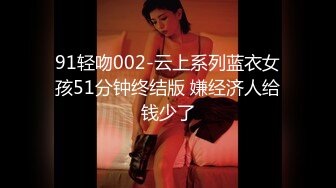 91轻吻002-云上系列蓝衣女孩51分钟终结版 嫌经济人给钱少了