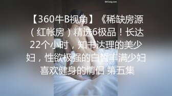 【360牛B视角】《稀缺房源（红帐房）精选6极品！长达22个小时，知书达理的美少妇，性欲极强的白皙丰满少妇 喜欢健身的情侣 第五集