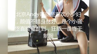 北京Andy哥就是喜欢小少妇，颜值不错身材好，是个小骚货直接被推到，狂插一番终于制服