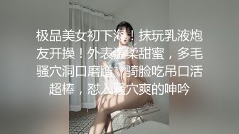 极品美女初下海！抹玩乳液炮友开操！外表温柔甜蜜，多毛骚穴洞口磨蹭，骑脸吃吊口活超棒，怼入骚穴爽的呻吟