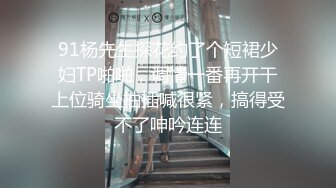 91杨先生探花约了个短裙少妇TP啪啪，调情一番再开干上位骑坐抽插喊很紧，搞得受不了呻吟连连