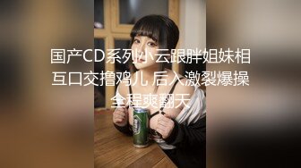 国产CD系列小云跟胖姐妹相互口交撸鸡儿 后入激裂爆操全程爽翻天