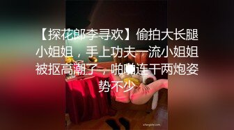 【探花郎李寻欢】偷拍大长腿小姐姐，手上功夫一流小姐姐被抠高潮了，啪啪连干两炮姿势不少