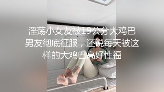 淫荡小女友被19公分大鸡巴男友彻底征服，还说每天被这样的大鸡巴高好性福