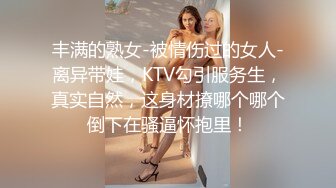 丰满的熟女-被情伤过的女人-离异带娃，KTV勾引服务生，真实自然，这身材撩哪个哪个倒下在骚逼怀抱里！