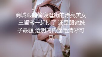 商城跟随偷窥逛街的漂亮美女 三闺蜜一起抄了 还是眼镜妹子最骚 透明内内逼毛清晰可见