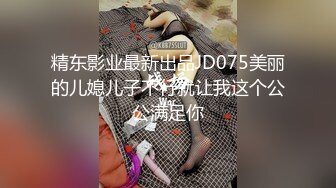 精东影业最新出品JD075美丽的儿媳儿子不行就让我这个公公满足你