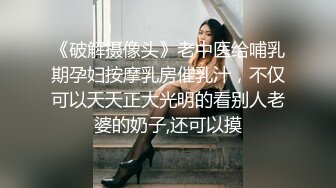 《破解摄像头》老中医给哺乳期孕妇按摩乳房催乳汁，不仅可以天天正大光明的看别人老婆的奶子,还可以摸