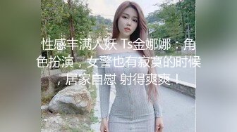 性感丰满人妖 Ts金娜娜：角色扮演，女警也有寂寞的时候，居家自慰 射得爽爽！