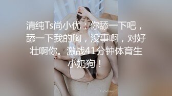 清纯Ts尚小优：你舔一下吧，舔一下我的胸，没事啊，对好壮啊你。激战41分钟体育生小奶狗！