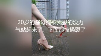 20岁的骚母狗被我操的没力气站起来了。下面都被操裂了