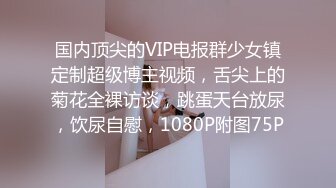 国内顶尖的VIP电报群少女镇定制超级博主视频，舌尖上的菊花全裸访谈，跳蛋天台放尿，饮尿自慰，1080P附图75P