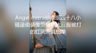 Angel rivera珍藏版四十八小骚逼偷录像带被抓大屁股被打的红润润真想草