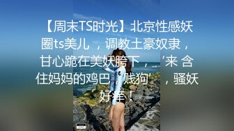 【周末TS时光】北京性感妖圈ts美儿 ，调教土豪奴隶，甘心跪在美妖胯下，‘来 含住妈妈的鸡巴，贱狗’，骚妖 好痒！