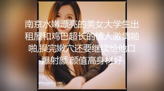 南京水嫩漂亮的美女大学生出租屋和鸡巴超长的情人激情啪啪,操完嫩穴还要继续给他口爆射颜.颜值高身材好