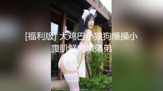 [福利版] 大鸡巴小狼狗爆操小腹肌鲜肉嫩弟弟