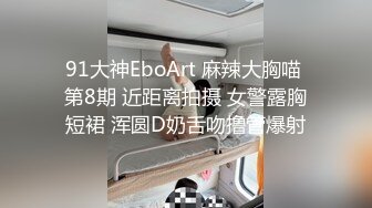 91大神EboArt 麻辣大胸喵 第8期 近距离拍摄 女警露胸短裙 浑圆D奶舌吻撸管爆射