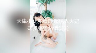 天津小女友精选,超诱人大奶妹多姿势激情爱爱