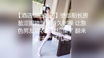 【酒店偷拍甄选】绝版船长房羞涩眼镜学妹持久耐操 让急色男友穿衣服就给操了 翻来覆去艹好几炮