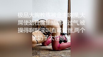 极品大胸教练被金主嗨操,大屌使劲往嘴里插喘不过气,被操得啊啊淫叫直喊爸爸,两个大奶子太性感了