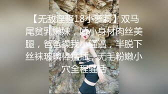 【无敌淫骚18小萝莉】双马尾贫乳嫩妹，娇小身材肉丝美腿，爸爸操我小骚逼，半脱下丝袜玻璃棒猛插，无毛粉嫩小穴全程骚话