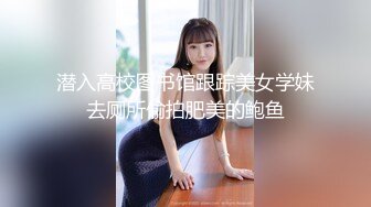 潜入高校图书馆跟踪美女学妹去厕所偷拍肥美的鲍鱼