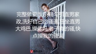 完整做爱版,羽锡勾引直男家政,洗好自己的骚逼,狂坐直男大鸡巴,操你妈,老子真的骚,快点操我的骚逼