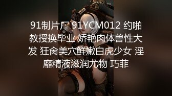 91制片厂 91YCM012 约啪教授换毕业 娇艳肉体兽性大发 狂肏美穴鲜嫩白虎少女 淫靡精液滋润尤物 巧菲