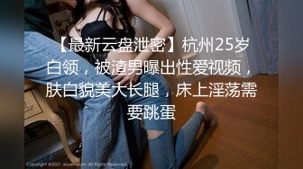 【最新云盘泄密】杭州25岁白领，被渣男曝出性爱视频，肤白貌美大长腿，床上淫荡需要跳蛋