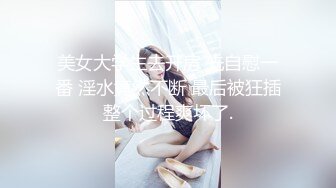 美女大学生去开房 先自慰一番 淫水竟然不断 最后被狂插整个过程爽坏了.