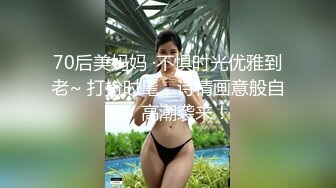 70后美妈妈 ·不惧时光优雅到老~ 打扮时髦，诗情画意般自慰、高潮袭来！