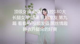 顶级女神 超级丝袜控180大长腿女神 苹果 我的室友 第九篇 看着AV视频发骚 黑丝情趣睡衣开腿肏的好爽