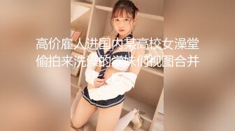 高价雇人进国内某高校女澡堂偷拍来洗澡的学妹们视图合并版